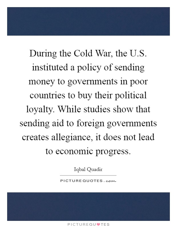 During the Cold War, the U.S. instituted a policy of sending money to governments in poor countries to buy their political loyalty. While studies show that sending aid to foreign governments creates allegiance, it does not lead to economic progress. Picture Quote #1