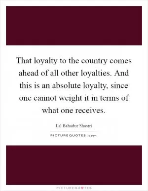 That loyalty to the country comes ahead of all other loyalties. And this is an absolute loyalty, since one cannot weight it in terms of what one receives Picture Quote #1