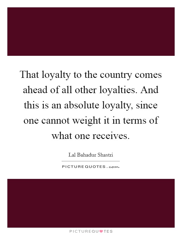 That loyalty to the country comes ahead of all other loyalties. And this is an absolute loyalty, since one cannot weight it in terms of what one receives. Picture Quote #1