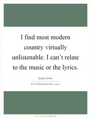 I find most modern country virtually unlistenable. I can’t relate to the music or the lyrics Picture Quote #1