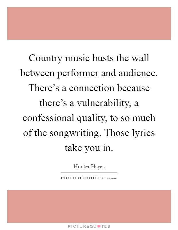 Country music busts the wall between performer and audience. There's a connection because there's a vulnerability, a confessional quality, to so much of the songwriting. Those lyrics take you in. Picture Quote #1