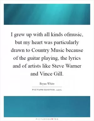 I grew up with all kinds ofmusic, but my heart was particularly drawn to Country Music because of the guitar playing, the lyrics and of artists like Steve Warner and Vince Gill Picture Quote #1