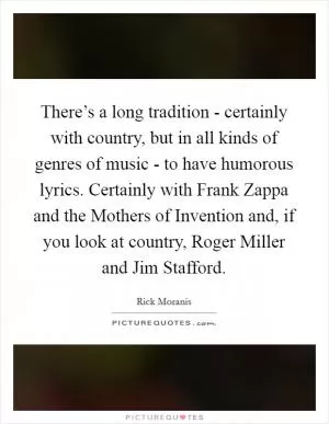 There’s a long tradition - certainly with country, but in all kinds of genres of music - to have humorous lyrics. Certainly with Frank Zappa and the Mothers of Invention and, if you look at country, Roger Miller and Jim Stafford Picture Quote #1