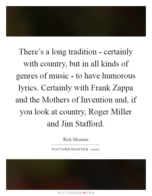 There's a long tradition - certainly with country, but in all kinds of genres of music - to have humorous lyrics. Certainly with Frank Zappa and the Mothers of Invention and, if you look at country, Roger Miller and Jim Stafford. Picture Quote #1