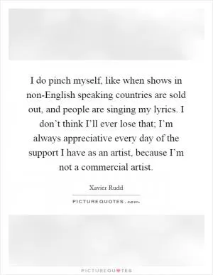 I do pinch myself, like when shows in non-English speaking countries are sold out, and people are singing my lyrics. I don’t think I’ll ever lose that; I’m always appreciative every day of the support I have as an artist, because I’m not a commercial artist Picture Quote #1