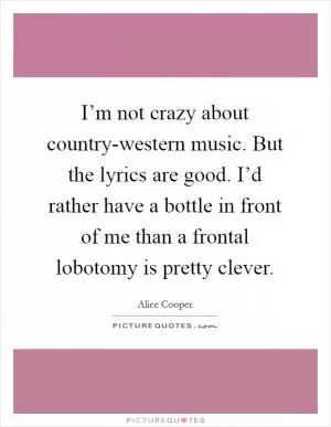 I’m not crazy about country-western music. But the lyrics are good. I’d rather have a bottle in front of me than a frontal lobotomy is pretty clever Picture Quote #1