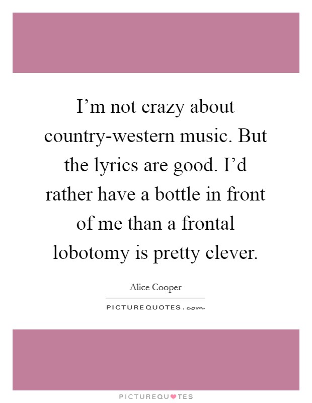 I'm not crazy about country-western music. But the lyrics are good. I'd rather have a bottle in front of me than a frontal lobotomy is pretty clever. Picture Quote #1