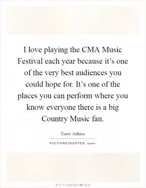 I love playing the CMA Music Festival each year because it’s one of the very best audiences you could hope for. It’s one of the places you can perform where you know everyone there is a big Country Music fan Picture Quote #1