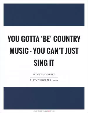 You gotta ‘be’ country music - you can’t just sing it Picture Quote #1
