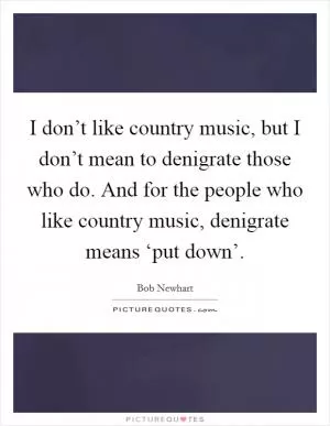 I don’t like country music, but I don’t mean to denigrate those who do. And for the people who like country music, denigrate means ‘put down’ Picture Quote #1