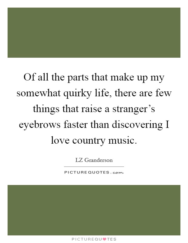 Of all the parts that make up my somewhat quirky life, there are few things that raise a stranger's eyebrows faster than discovering I love country music. Picture Quote #1
