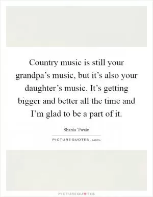 Country music is still your grandpa’s music, but it’s also your daughter’s music. It’s getting bigger and better all the time and I’m glad to be a part of it Picture Quote #1