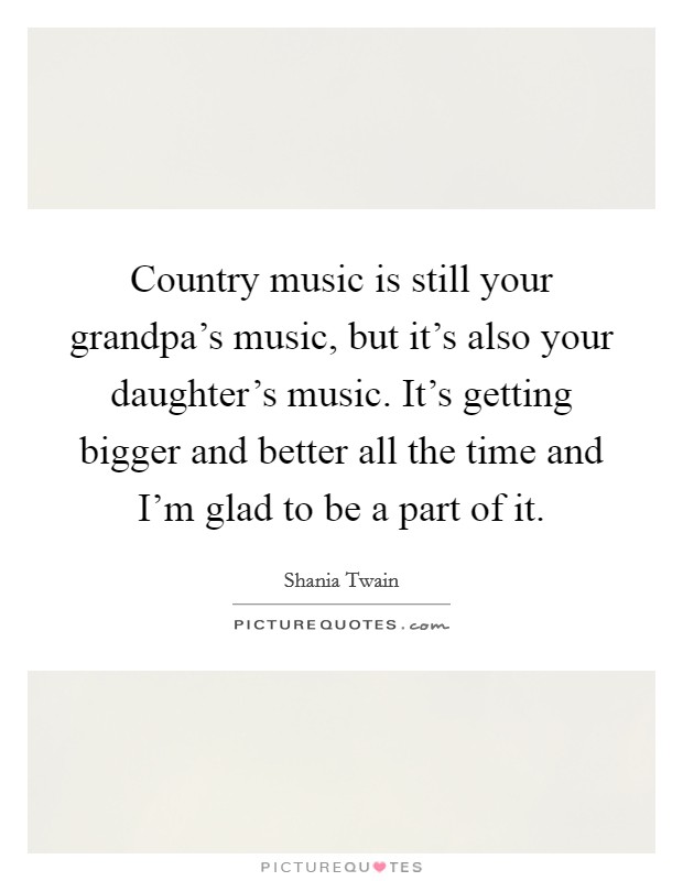 Country music is still your grandpa's music, but it's also your daughter's music. It's getting bigger and better all the time and I'm glad to be a part of it. Picture Quote #1