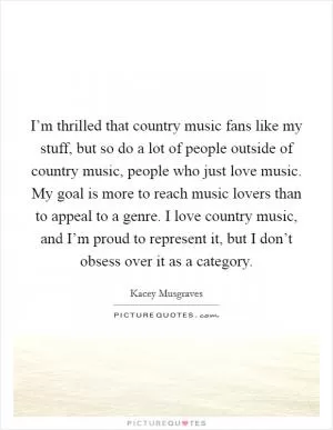 I’m thrilled that country music fans like my stuff, but so do a lot of people outside of country music, people who just love music. My goal is more to reach music lovers than to appeal to a genre. I love country music, and I’m proud to represent it, but I don’t obsess over it as a category Picture Quote #1