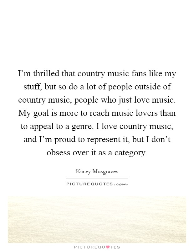 I'm thrilled that country music fans like my stuff, but so do a lot of people outside of country music, people who just love music. My goal is more to reach music lovers than to appeal to a genre. I love country music, and I'm proud to represent it, but I don't obsess over it as a category. Picture Quote #1