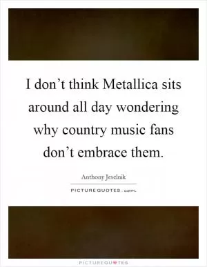 I don’t think Metallica sits around all day wondering why country music fans don’t embrace them Picture Quote #1