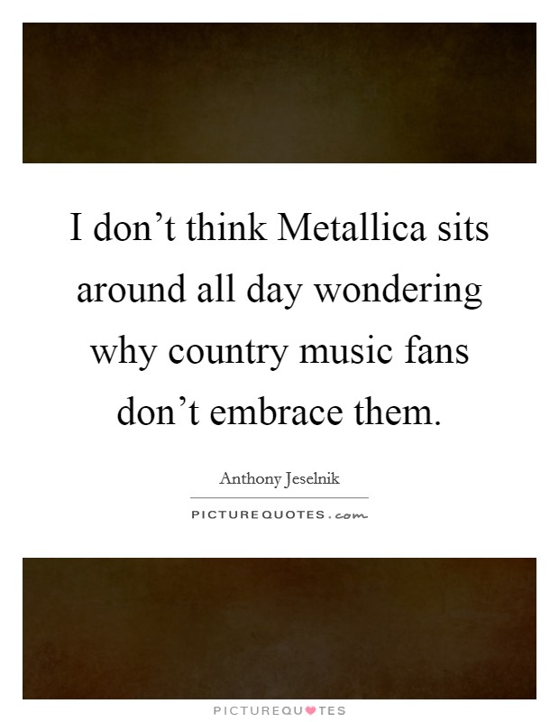 I don't think Metallica sits around all day wondering why country music fans don't embrace them. Picture Quote #1