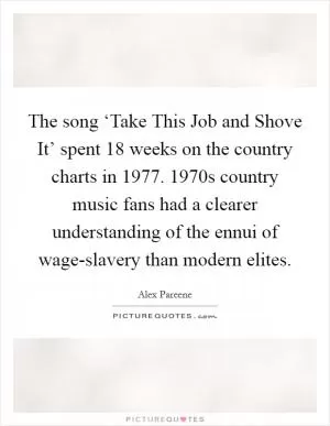 The song ‘Take This Job and Shove It’ spent 18 weeks on the country charts in 1977. 1970s country music fans had a clearer understanding of the ennui of wage-slavery than modern elites Picture Quote #1