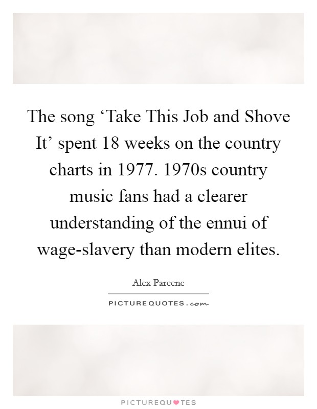 The song ‘Take This Job and Shove It' spent 18 weeks on the country charts in 1977. 1970s country music fans had a clearer understanding of the ennui of wage-slavery than modern elites. Picture Quote #1