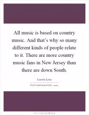 All music is based on country music. And that’s why so many different kinds of people relate to it. There are more country music fans in New Jersey than there are down South Picture Quote #1
