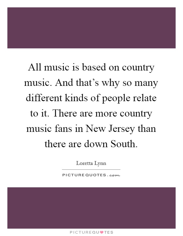 All music is based on country music. And that's why so many different kinds of people relate to it. There are more country music fans in New Jersey than there are down South. Picture Quote #1