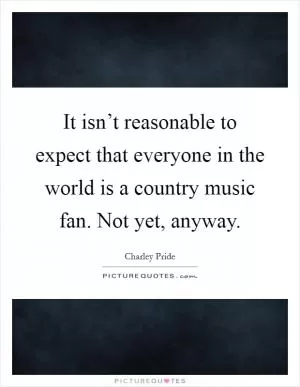 It isn’t reasonable to expect that everyone in the world is a country music fan. Not yet, anyway Picture Quote #1