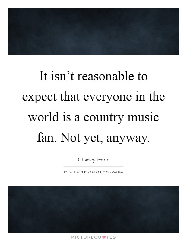It isn't reasonable to expect that everyone in the world is a country music fan. Not yet, anyway. Picture Quote #1