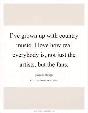 I’ve grown up with country music. I love how real everybody is, not just the artists, but the fans Picture Quote #1