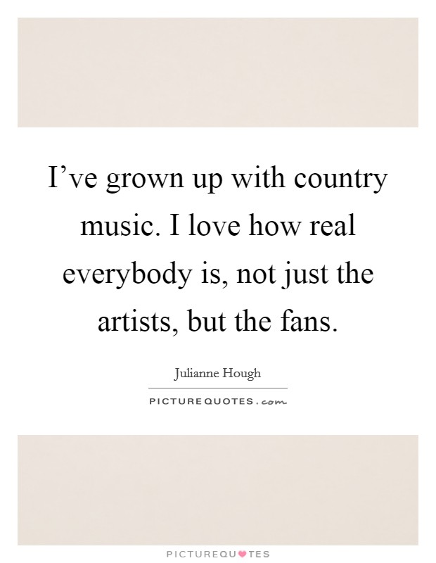 I've grown up with country music. I love how real everybody is, not just the artists, but the fans. Picture Quote #1