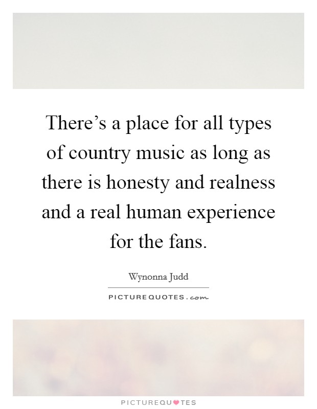 There's a place for all types of country music as long as there is honesty and realness and a real human experience for the fans. Picture Quote #1