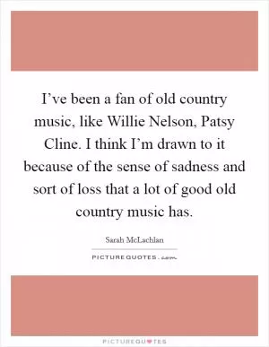 I’ve been a fan of old country music, like Willie Nelson, Patsy Cline. I think I’m drawn to it because of the sense of sadness and sort of loss that a lot of good old country music has Picture Quote #1