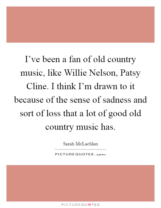 I've been a fan of old country music, like Willie Nelson, Patsy Cline. I think I'm drawn to it because of the sense of sadness and sort of loss that a lot of good old country music has. Picture Quote #1
