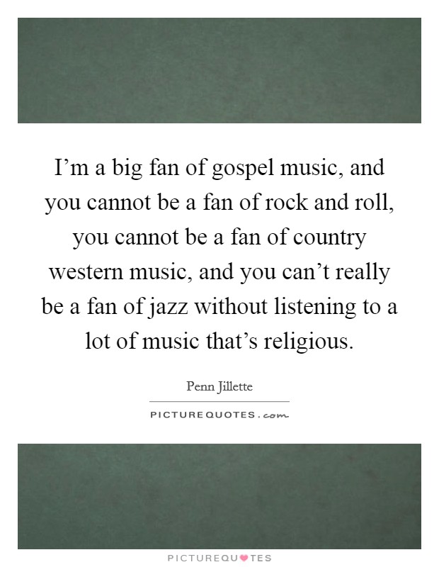 I'm a big fan of gospel music, and you cannot be a fan of rock and roll, you cannot be a fan of country western music, and you can't really be a fan of jazz without listening to a lot of music that's religious. Picture Quote #1