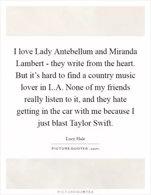 I love Lady Antebellum and Miranda Lambert - they write from the heart. But it’s hard to find a country music lover in L.A. None of my friends really listen to it, and they hate getting in the car with me because I just blast Taylor Swift Picture Quote #1