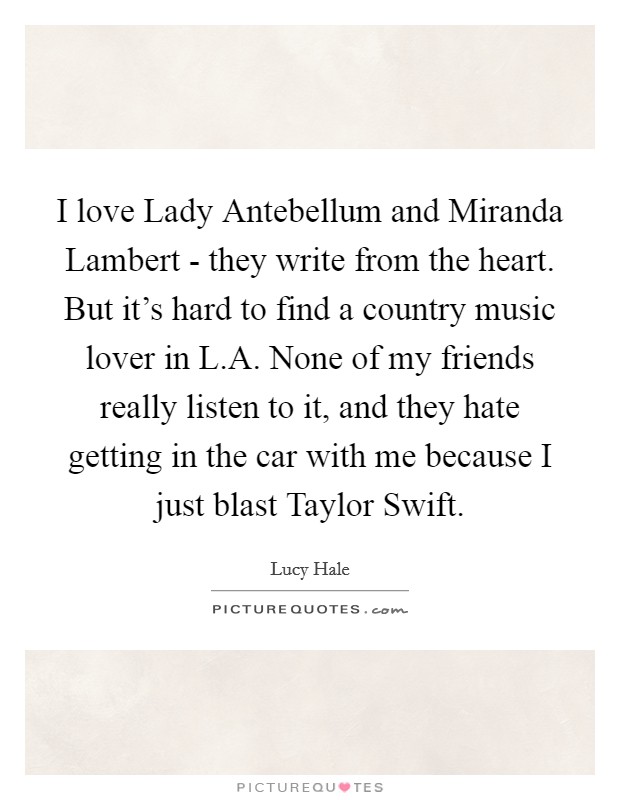 I love Lady Antebellum and Miranda Lambert - they write from the heart. But it's hard to find a country music lover in L.A. None of my friends really listen to it, and they hate getting in the car with me because I just blast Taylor Swift. Picture Quote #1