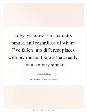 I always know I’m a country singer, and regardless of where I’ve fallen into different places with my music, I know that, really, I’m a country singer Picture Quote #1