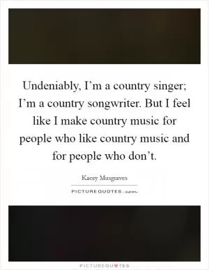 Undeniably, I’m a country singer; I’m a country songwriter. But I feel like I make country music for people who like country music and for people who don’t Picture Quote #1