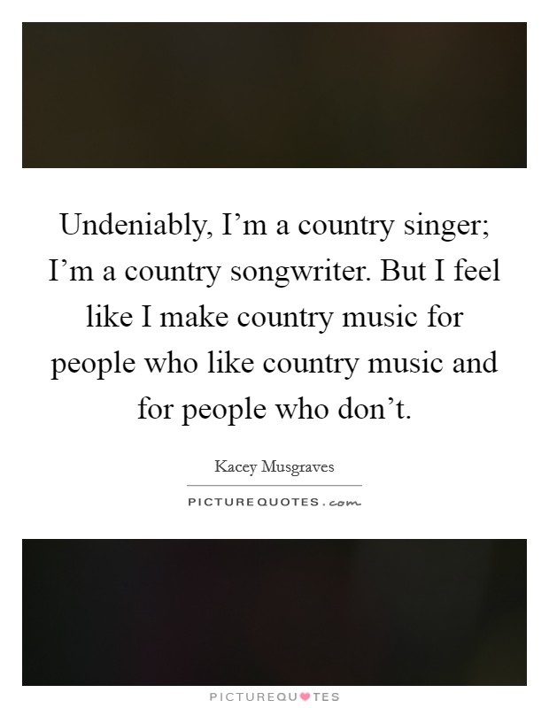 Undeniably, I'm a country singer; I'm a country songwriter. But I feel like I make country music for people who like country music and for people who don't. Picture Quote #1