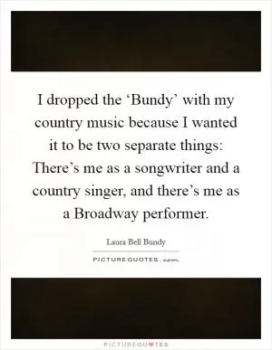 I dropped the ‘Bundy’ with my country music because I wanted it to be two separate things: There’s me as a songwriter and a country singer, and there’s me as a Broadway performer Picture Quote #1