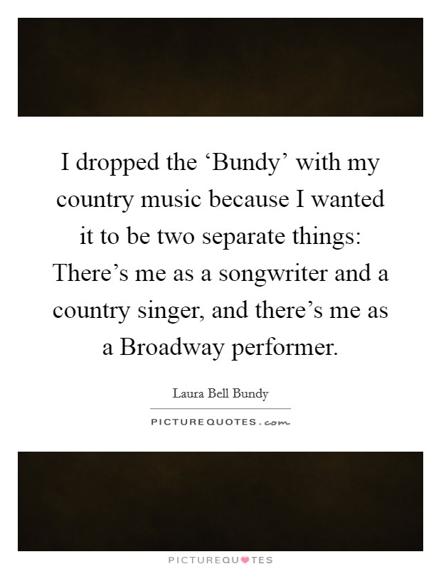 I dropped the ‘Bundy' with my country music because I wanted it to be two separate things: There's me as a songwriter and a country singer, and there's me as a Broadway performer. Picture Quote #1