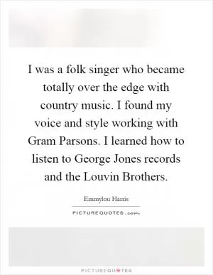 I was a folk singer who became totally over the edge with country music. I found my voice and style working with Gram Parsons. I learned how to listen to George Jones records and the Louvin Brothers Picture Quote #1