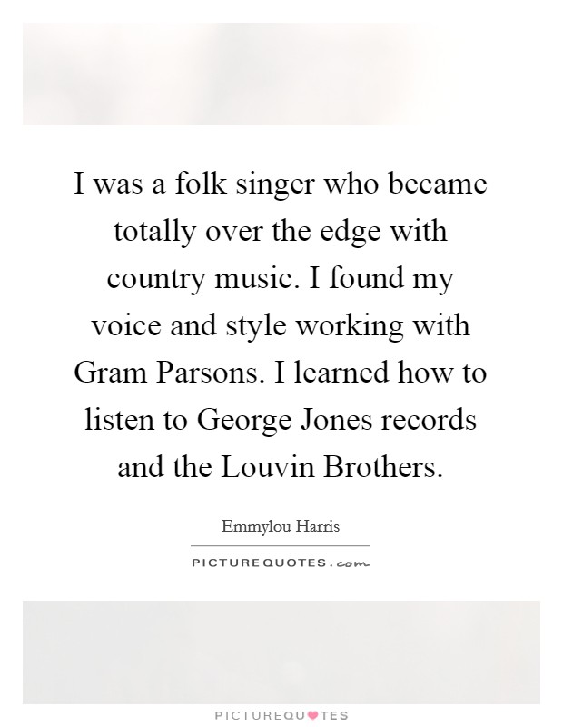 I was a folk singer who became totally over the edge with country music. I found my voice and style working with Gram Parsons. I learned how to listen to George Jones records and the Louvin Brothers. Picture Quote #1