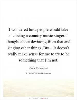 I wondered how people would take me being a country music singer. I thought about deviating from that and singing other things. But... it doesn’t really make sense for me to try to be something that I’m not Picture Quote #1