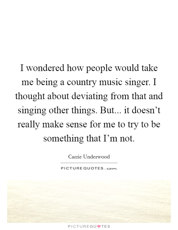I wondered how people would take me being a country music singer. I thought about deviating from that and singing other things. But... it doesn't really make sense for me to try to be something that I'm not. Picture Quote #1