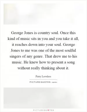 George Jones is country soul. Once this kind of music sits in you and you take it all, it reaches down into your soul. George Jones to me was one of the most soulful singers of any genre. That drew me to his music. He knew how to present a song without really thinking about it Picture Quote #1