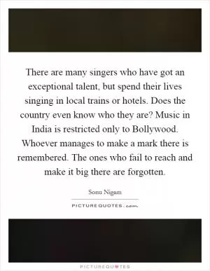 There are many singers who have got an exceptional talent, but spend their lives singing in local trains or hotels. Does the country even know who they are? Music in India is restricted only to Bollywood. Whoever manages to make a mark there is remembered. The ones who fail to reach and make it big there are forgotten Picture Quote #1