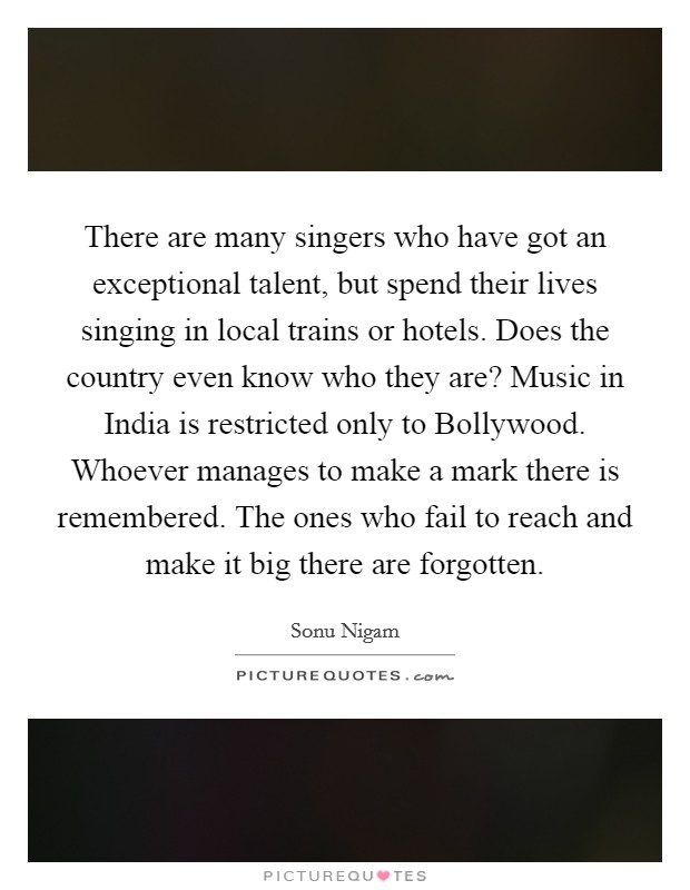 There are many singers who have got an exceptional talent, but spend their lives singing in local trains or hotels. Does the country even know who they are? Music in India is restricted only to Bollywood. Whoever manages to make a mark there is remembered. The ones who fail to reach and make it big there are forgotten. Picture Quote #1