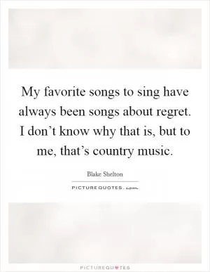 My favorite songs to sing have always been songs about regret. I don’t know why that is, but to me, that’s country music Picture Quote #1