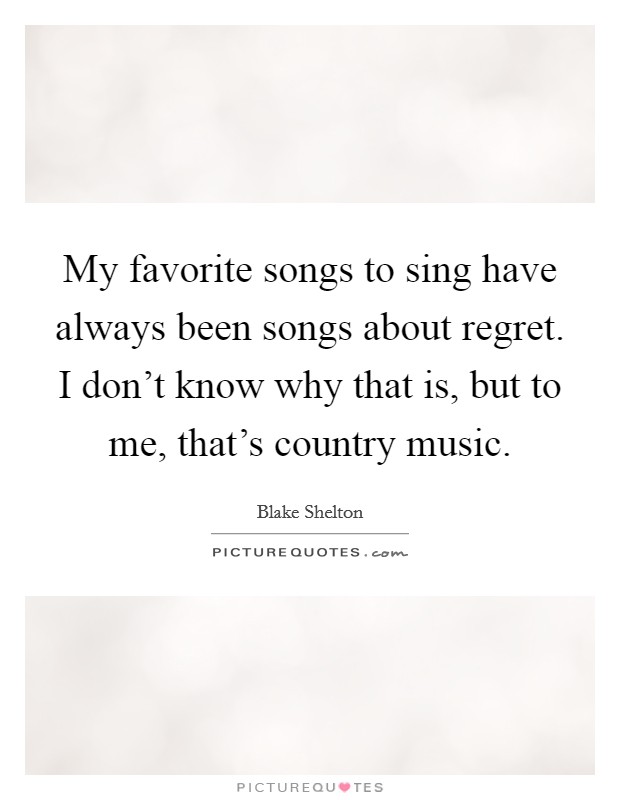 My favorite songs to sing have always been songs about regret. I don't know why that is, but to me, that's country music. Picture Quote #1