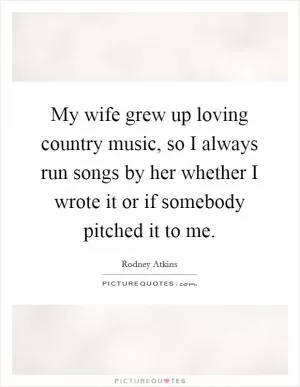 My wife grew up loving country music, so I always run songs by her whether I wrote it or if somebody pitched it to me Picture Quote #1